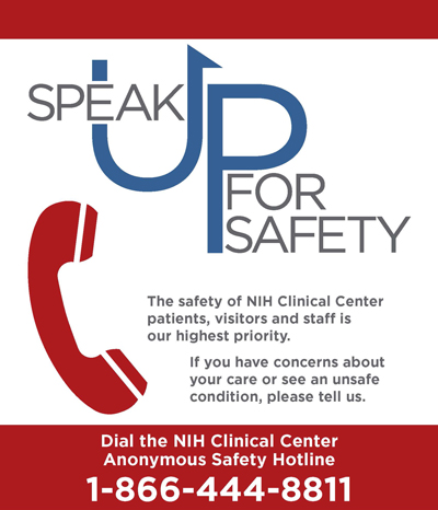 Speak Up for Safety! The safety of NIH Clinical Center patients, visitors and staff is our highest priority. If you have concerns about your care or see an unsafe condition, please tell us. Dial the NIH Clinical Center Anonymous Safety Hotline 1-866-444-8811. For more information, please contact the NIH CC Office of Patient Safety and Clinical Quality at 301-496-8025 or ccpscq@mail.nih.gov.